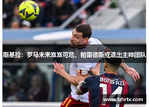 斯基拉：罗马未来岌岌可危，帕雷德斯或退出主帅团队