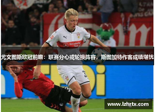 尤文图斯欧冠前瞻：联赛分心或轮换阵容，斯图加特作客成绩堪忧
