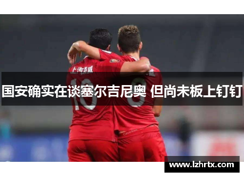 国安确实在谈塞尔吉尼奥 但尚未板上钉钉